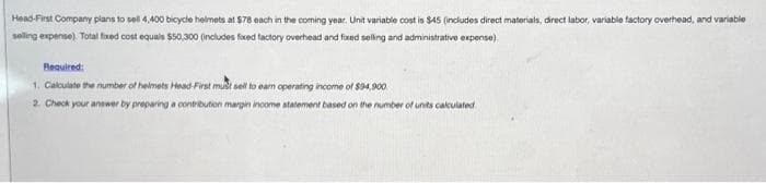 Head-First Company plans to sell 4,400 bicycle helmets at $78 each in the coming year. Unit variable cost is $45 (includes direct materials, direct labor, variable factory overhead, and variable
selling expense). Total fixed cost equals $50,300 (includes fixed factory overhead and fixed selling and administrative expense)
Required:
1. Calculate the number of helmets Head-First must sell to earn operating income of $94,900
2. Check your answer by preparing a contribution margin income statement based on the number of units calculated