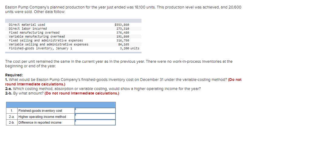 Easton Pump Company's planned production for the year Just ended was 18,100 units. This production level was achieved, and 20,600
units were sold. Other data follow:
Direct material used.
Direct labor incurred
Fixed manufacturing overhead
Variable manufacturing overhead
Fixed selling and administrative expenses
Variable selling and administrative expenses
Finished-goods inventory, January 1
$553,860
273,310
376,480
191,860
316,750
84,165
3,200 units
The cost per unit remained the same in the current year as in the previous year. There were no work-in-process Inventories at the
beginning or end of the year.
Required:
1. What would be Easton Pump Company's finished-goods Inventory cost on December 31 under the variable-costing method? (Do not
round Intermediate calculations.)
1.
Finished-goods inventory cost
2-a.
Higher operating income method
2-b. Difference in reported income
2-a. Which costing method, absorption or variable costing, would show a higher operating income for the year?
2-b. By what amount? (Do not round Intermediate calculations.)