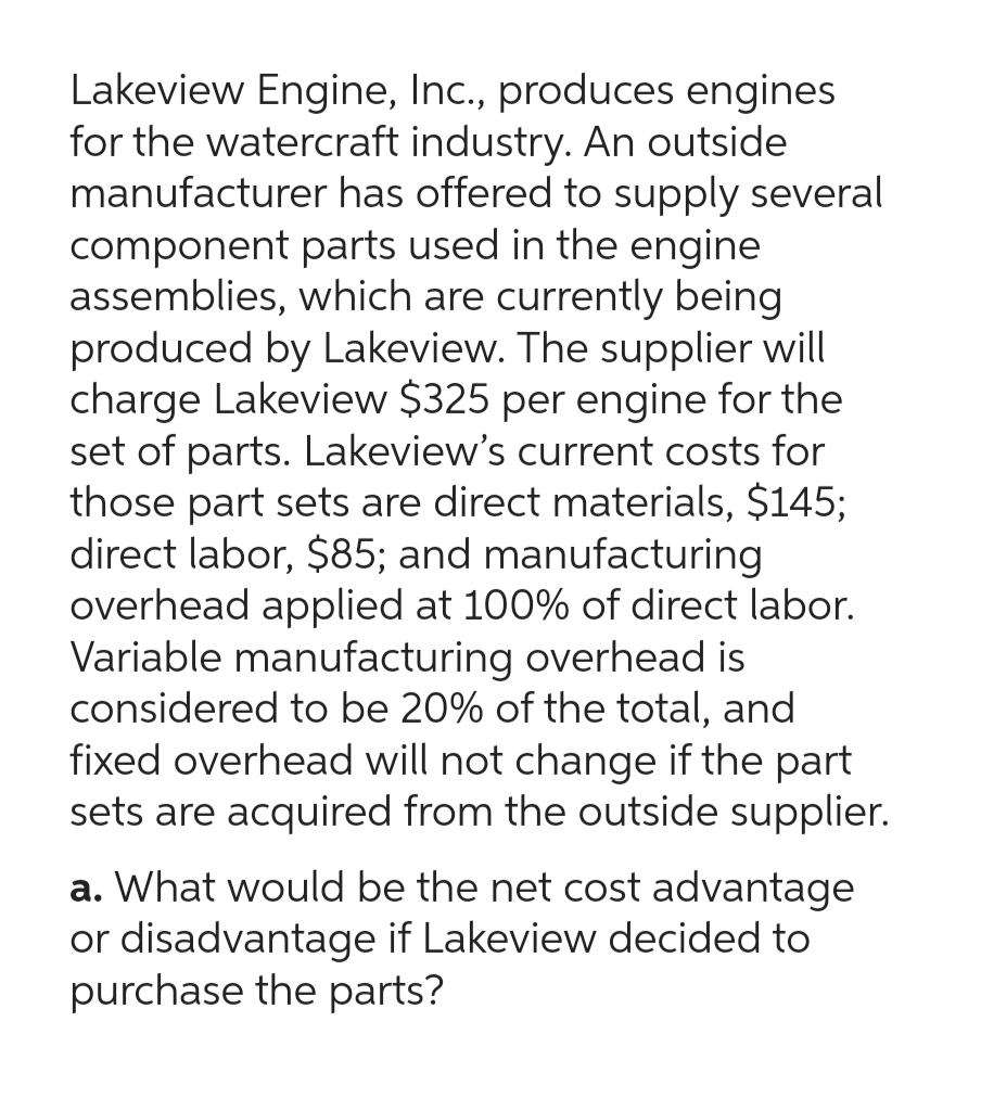 Lakeview Engine, Inc., produces engines
for the watercraft industry. An outside
manufacturer has offered to supply several
component parts used in the engine
assemblies, which are currently being
produced by Lakeview. The supplier will
charge Lakeview $325 per engine for the
set of parts. Lakeview's current costs for
those part sets are direct materials, $145;
direct labor, $85; and manufacturing
overhead applied at 100% of direct labor.
Variable manufacturing overhead is
considered to be 20% of the total, and
fixed overhead will not change if the part
sets are acquired from the outside supplier.
a. What would be the net cost advantage
or disadvantage if Lakeview decided to
purchase the parts?