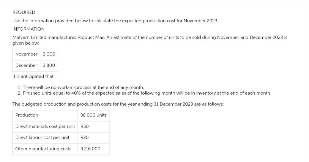 REQUIRED
Use the information provided below to calculate the expected production cost for November 2023.
INFORMATION
Malvern Limited manufactures Product Mac. An estimate of the number of units to be sold during November and December 2023 is
given below:
November 3 000
December 3 800
It is anticipated that:
1. There will be no work-in-process at the end of any month.
2. Finished units equal to 40% of the expected sales of the following month will be in inventory at the end of each month
The budgeted production and production costs for the year ending 31 December 2023 are as follows:
36 000 units
Production
Direct materials cost per unit
Direct labour cost per unit
Other manufacturing costs
R50
R30
R216 000