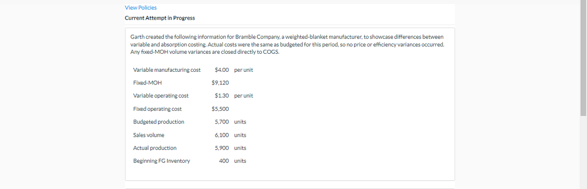 View Policies
Current Attempt in Progress
Garth created the following information for Bramble Company, a weighted-blanket manufacturer, to showcase differences between
variable and absorption costing. Actual costs were the same as budgeted for this period, so no price or efficiency variances occurred.
Any fixed-MOH volume variances are closed directly to COGS.
Variable manufacturing cost
Fixed-MOH
Variable operating cost
Fixed operating cost
Budgeted production
Sales volume
Actual production
Beginning FG Inventory
$4.00 per unit
$9,120
$1.30 per unit
$5,500
5.700 units
6,100 units
5,900 units
400 units