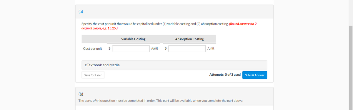 (a)
Specify the cost per unit that would be capitalized under (1) variable costing and (2) absorption costing. (Round answers to 2
decimal places, e.g. 15.25.)
Cost per unit
$
eTextbook and Media
Save for Later
Variable Costing
/unit $
Absorption Costing
/unit
Attempts: 0 of 3 used
(b)
The parts of this question must be completed in order. This part will be available when you complete the part above.
Submit Answer