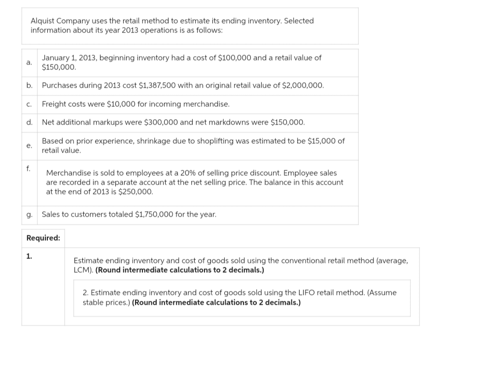 Alquist Company uses the retail method to estimate its ending inventory. Selected
information about its year 2013 operations is as follows:
January 1, 2013, beginning inventory had a cost of $100,000 and a retail value of
$150,000.
b. Purchases during 2013 cost $1,387,500 with an original retail value of $2,000,000.
Freight costs were $10,000 for incoming merchandise.
Net additional markups were $300,000 and net markdowns were $150,000.
Based on prior experience, shrinkage due to shoplifting was estimated to be $15,000 of
retail value.
a.
C.
d.
e.
f.
g.
Merchandise is sold to employees at a 20% of selling price discount. Employee sales
are recorded in a separate account at the net selling price. The balance in this account
at the end of 2013 is $250,000.
Sales to customers totaled $1,750,000 for the year.
Required:
1.
Estimate ending inventory and cost of goods sold using the conventional retail method (average,
LCM). (Round intermediate calculations to 2 decimals.)
2. Estimate ending inventory and cost of goods sold using the LIFO retail method. (Assume
stable prices.) (Round intermediate calculations to 2 decimals.)