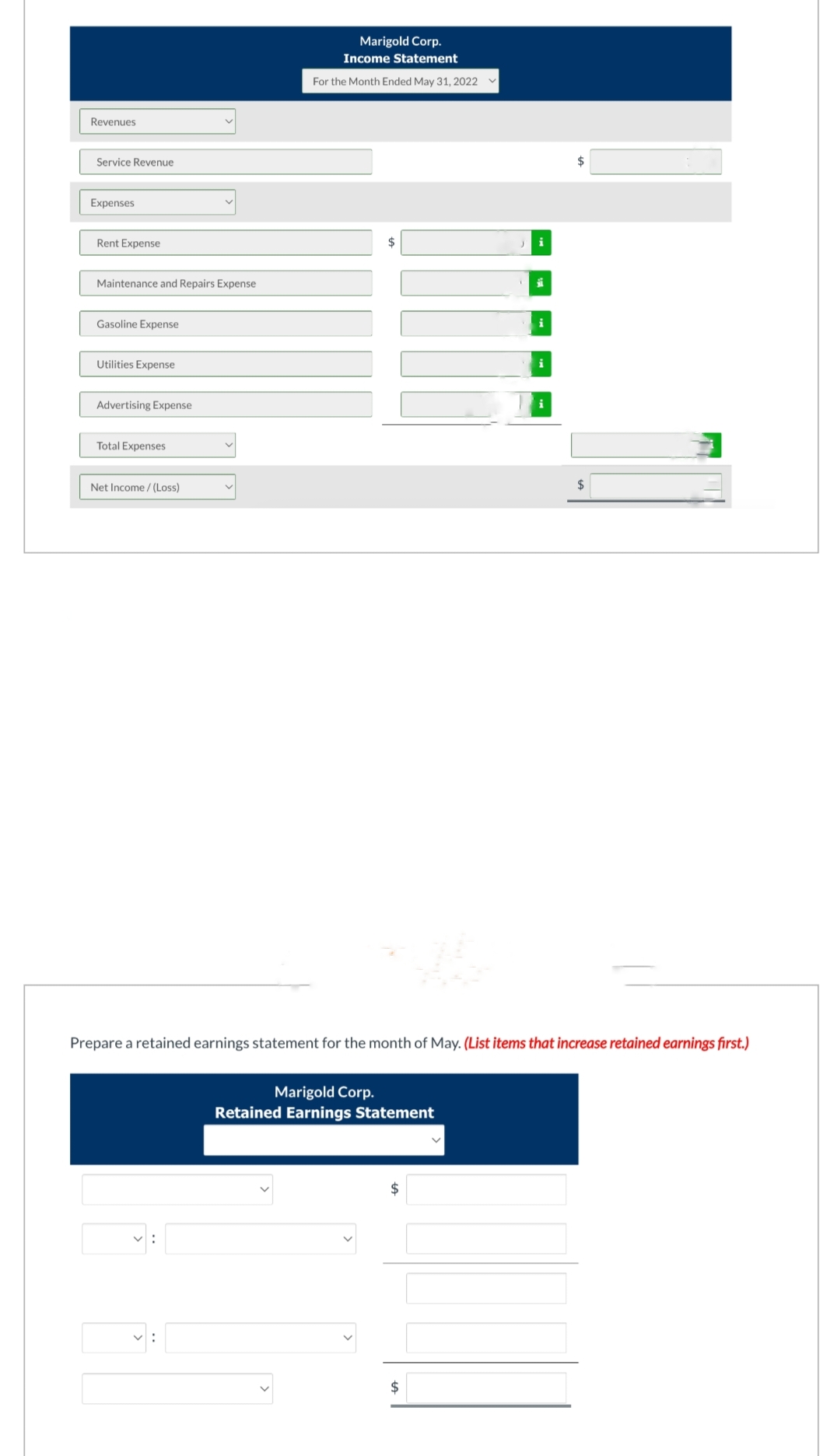 Revenues
Service Revenue
Expenses
Rent Expense
Maintenance and Repairs Expense
Gasoline Expense
Utilities Expense
Advertising Expense
Total Expenses
Net Income /(Loss)
Marigold Corp.
Income Statement
For the Month Ended May 31, 2022
$
Marigold Corp.
Retained Earnings Statement
Prepare a retained earnings statement for the month of May. (List items that increase retained earnings first.)
$
i
$
ji