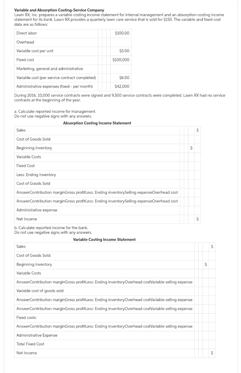 Variable and Absorption Costing-Service Company
Lawn RX, Inc. prepares a variable costing income statement for internal management and an absorption costing income
statement for its bank. Lawn RX provides a quarterly lawn care service that is sold for $150. The variable and fixed cost
data are as follows:
Direct labor.
Overhead
Variable cost per unit
Fixed cost
a. Calculate reported income for management.
Do not use negative signs with any answers..
Sales
Cost of Goods Sold:
Beginning Inventory
Variable Costs
Fixed Cost
Less: Ending Inventory
Cost of Goods Sold
Marketing, general and administrative
Variable cost (per service contract completed)
Administrative expenses (fixed - per month)
During 2016, 10,000 service contracts were signed and 9,500 service contracts were completed. Lawn RX had no service
contracts at the beginning of the year.
b. Calculate reported income for the bank.
Do not use negative signs with any answers.
Sales
Cost of Goods Sold:
Beginning Inventory
Variable Costs
$100.00
$5.00
Answer Contribution marginGross profitLess: Ending inventorySelling expenseOverhead cost
AnswerContribution marginGross profitLess: Ending inventory Selling expenseOverhead cost
Administrative expense
Net Income
$100,000
Administrative Expense
Total Fixed Cost
Net Income
$6.00
$42,000
Absorption Costing Income Statement
Variable Costing Income Statement
AnswerContribution marginGross profitLess: Ending inventory Overhead cost Variable selling expense
Variable cost of goods sold
$
AnswerContribution marginGross profitLess: Ending inventoryOverhead costVariable selling expense
AnswerContribution marginGross profitLess: Ending inventory Overhead costVariable selling expense
Fixed costs:
AnswerContribution marginGross profitLess: Ending inventoryOverhead costVariable selling expense
$
$
$
$
$