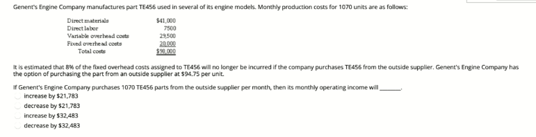 Genent's Engine Company manufactures part TE456 used in several of its engine models. Monthly production costs for 1070 units are as follows:
Direct materials
$41,000
7500
Direct labor
Variable overhead costs
Fixed overhead costs
29,500
20,000
$90,000
Total costs
It is estimated that 8% of the fixed overhead costs assigned to TE456 will no longer be incurred if the company purchases TE456 from the outside supplier. Genent's Engine Company has
the option of purchasing the part from an outside supplier at $94.75 per unit.
If Genent's Engine Company purchases 1070 TE456 parts from the outside supplier per month, then its monthly operating income will
increase by $21,783
decrease by $21,783
increase by $32,483
decrease by $32,483