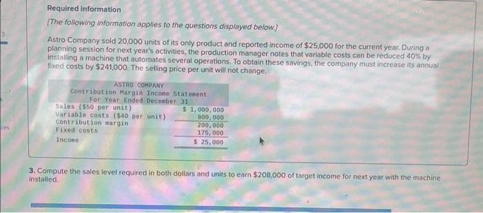 ces
Required information
[The following information applies to the questions displayed below.]
Astro Company sold 20,000 units of its only product and reported income of $25,000 for the current year. During a
planning session for next year's activities, the production manager notes that variable costs can be reduced 40% by
installing a machine that automates several operations. To obtain these savings, the company must increase its annual
fixed costs by $241,000. The selling price per unit will not change.
ASTRO COMPANY
Contribution Margin Income Statement
For Year Ended December 31
Sales ($50 per unit)
Variable costs ($40 per unit)
Contribution margin
Fixed costs
Income
$1,000,000
800,000
200,000
175,000
$ 25,000
3. Compute the sales level required in both dollars and units to earn $208,000 of target income for next year with the machine
installed.