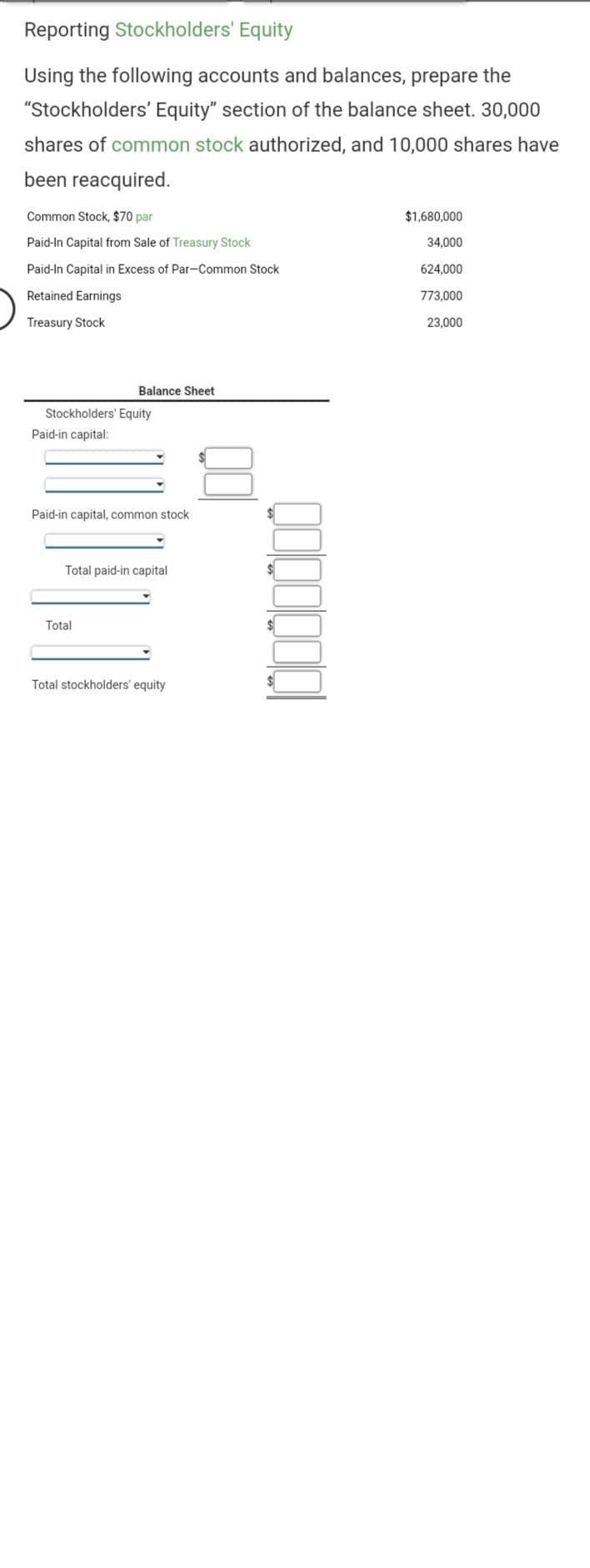 Reporting Stockholders' Equity
Using the following accounts and balances, prepare the
"Stockholders' Equity" section of the balance sheet. 30,000
shares of common stock authorized, and 10,000 shares have
been reacquired.
Common Stock, $70 par
Paid-In Capital from Sale of Treasury Stock
Paid-In Capital in Excess of Par-Common Stock
Retained Earnings
Treasury Stock
Balance Sheet
Stockholders' Equity
Paid-in capital:
Paid-in capital, common stock
Total paid-in capital
Total
Total stockholders' equity
gooooool
$1,680,000
34,000
624,000
773,000
23,000