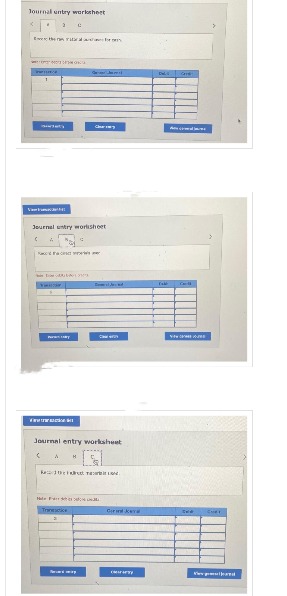 Journal entry worksheet
<
A
Record the raw material purchases for cash.
Note: Enter debits before credits.
Transaction
1
<
View transaction list
B
Record entry
A
Journal entry worksheet
Transaction
2
<
B
Note: Enter debits before credits.
Record the direct materials used.
Record entry
View transaction list
C
A
C
B
General Journal
Transaction
3
Clear entry
Journal entry worksheet
Record entry
General Journal
Clear entry
Record the indirect materials used.
Note: Enter debits before credits.
General Journal
Clear entry
Debit
Debit
Credit
View general journal
Credit
View general journal
Debit
>
Credit
View general journal
