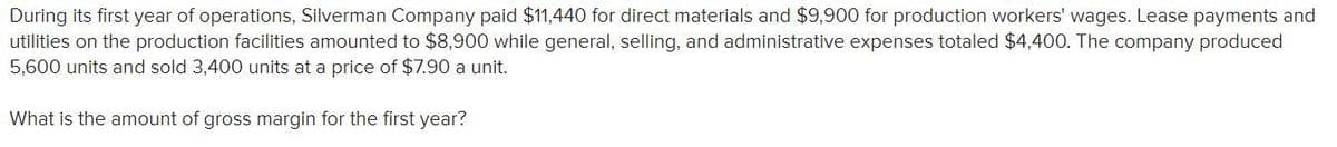 During its first year of operations, Silverman Company paid $11,440 for direct materials and $9,900 for production workers' wages. Lease payments and
utilities on the production facilities amounted to $8,900 while general, selling, and administrative expenses totaled $4,400. The company produced
5,600 units and sold 3,400 units at a price of $7.90 a unit.
What is the amount of gross margin for the first year?