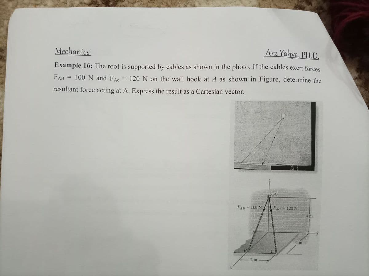 Mechanics
Arz Yahya, PH.D.
Example 16: The roof is supported by cables as shown in the photo. If the cables exert forces
FAB = 100 N and FAc
= 120 N on the wall hook at A as shown in Figure, determine the
resultant force acting at A. Express the result as a Cartesian vector.
Fan 100 N
FAC 120 N
4 m
2 m
