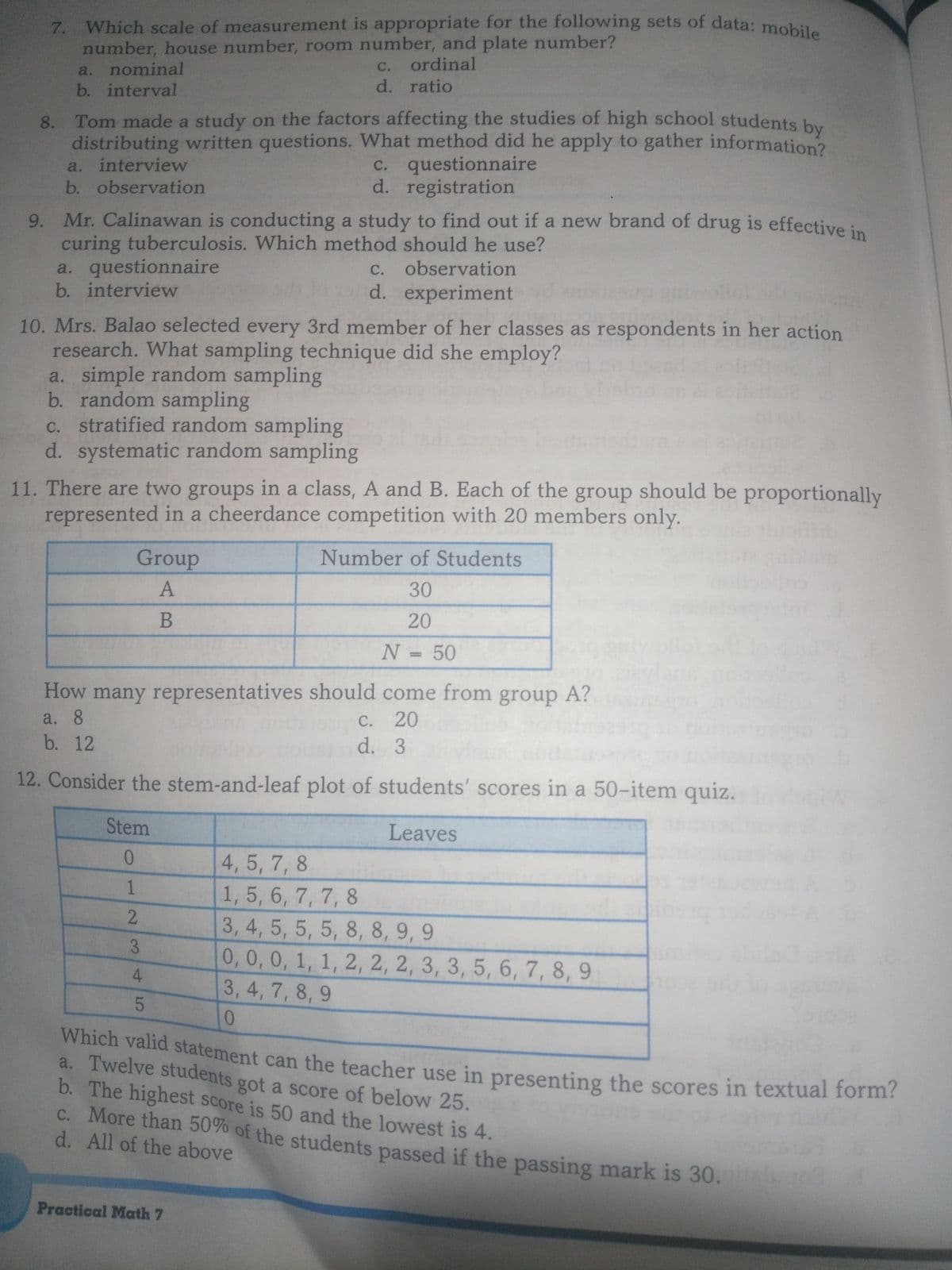 7. Which scale of measurement is appropriate for the following sets of data: mobil
number, house number, room number, and plate number?
a. nominal
b. interval
с.
ordinal
d. ratio
Tom made a study on the factors affecting the studies of high school students by
distributing written questions. What method did he apply to gather information?
C. questionnaire
d. registration
8.
a. interview
b. observation
9. Mr. Calinawan is conducting a study to find out if a new brand of drug is effective in
curing tuberculosis. Which method should he use?
a. questionnaire
b. interview
c. observation
d. experiment
10. Mrs. Balao selected every 3rd member of her classes as respondents in her action
research. What sampling technique did she employ?
a. simple random sampling
b. random sampling
c. stratified random sampling
d. systematic random sampling
11. There are two groups in a class, A and B. Each of the group should be proportionally
represented in a cheerdance competition with 20 members only.
Group
Number of Students
30
20
N = 50
%3D
How many representatives should come from group A?
C. 20
d. 3
a. 8
С.
b. 12
12. Consider the stem-and-leaf plot of students' scores in a 50-item quiz.
Stem
Leaves
0.
4, 5, 7, 8
1, 5, 6, 7, 7, 8
3, 4, 5, 5, 5, 8, 8, 9, 9
0,0,0, 1, 1, 2, 2, 2, 3, 3, 5, 6, 7, 8, 9
3, 4, 7, 8, 9
Which valid statement can the teacher use in presenting the scores in textual form:
a. Twelve students got a score of below 25.
b. The highest score is 50 and the lowest is 4.
C. More than 50% of the students passed if the passing mark is 30.
d. All of the above
Practical Math 7
1.
23
4.
