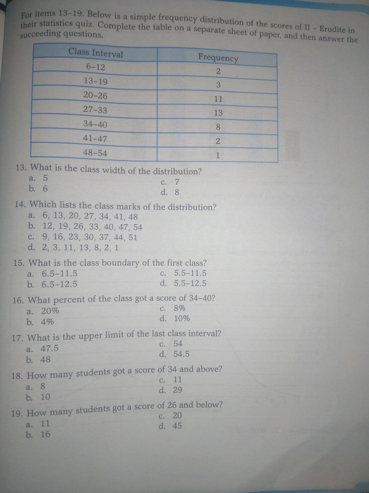 their statistics quiz. Complete the table on a separate sheet of paper, and then answer the
Par items 13-19. Below is a simple frequency distribution of the scores of II- Erudite in
heir statistics quiz. Complete the table on a separate sheet of paper, and then answer the
succeeding questions.
Class Interval
Frequency
6-12
13-19
20-26
11
27-33
13
34-40
8.
41-47
48-54
1
13. What is the class width of the distribution?
a. 5
b. 6
C. 7
d. 8
14. Which lists the class marks of the distribution?
a. 6, 13, 20, 27, 34, 41, 48
b. 12, 19, 26, 33, 40, 47, 54
с. 9, 16, 23, 30, 37, 44, 51
d. 2, 3, 11, 13, 8, 2, 1
15. What is the class boundary of the first class?
a. 6.5-11.5
b. 6.5-12.5
С.
5.5-11.5
d. 5.5-12.5
16. What percent of the class got a score of 34-40?
С.
8%
a. 20%
d. 10%
b. 4%
17. What is the upper limit of the last class interval?
С.
54
a. 47.5
b. 48
d. 54.5
18. How many students got a score of 34 and above?
a. 8
b. 10
C. 11
d. 29
19. How many students got a score of 26 and below?
20
с.
a. 11
b. 16
d. 45
3.
