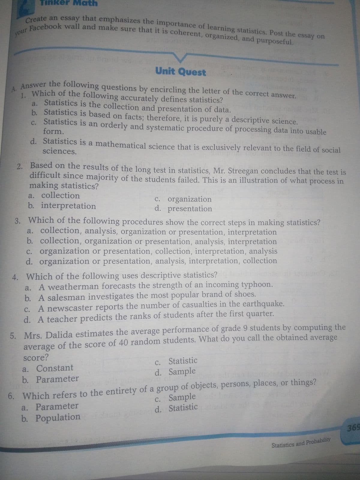 Tinker Math
1. Which of the following accurately defines statistics?
Create an essay that emphasizes the importance of learning statistics. Post the essay on
r Facebook wall and make sure that it is coherent, organized, and purposeful.
your
Unit Quest
Answer the following questions by encircling the letter of the correct answer.
a. Statistics is the collection and presentation of data.
b. Statistics is based on facts; therefore, it is purely a descriptive science.
c. Statistics is an orderly and systematic procedure of processing data into usable
form.
d. Statistics is a mathematical science that is exclusively relevant to the field of social
sciences.
2. Based on the results of the long test in statistics, Mr. Streegan concludes that the test is
difficult since majority of the students failed. This is an illustration of what process in
making statistics?
a. collection
C. organization
d. presentation
b. interpretation
3. Which of the following procedures show the correct steps in making statistics?
a. collection, analysis, organization or presentation, interpretation
b. collection, organization or presentation, analysis, interpretation
c. organization or presentation, collection, interpretation, analysis
d. organization or presentation, analysis, interpretation, collection
4. Which of the following uses descriptive statistics?
a. A weatherman forecasts the strength of an incoming typhoon.
b. A salesman investigates the most popular brand of shoes.
C. A newscaster reports the number of casualties in the earthquake.
d. A teacher predicts the ranks of students after the first quarter.
5. Mrs. Dalida estimates the average performance of grade 9 students by computing the
average of the score of 40 random students. What do you call the obtained average
score?
C. Statistic
d. Sample
a. Constant
b. Parameter
6. Which refers to the entirety of a group of objects, persons, places, or things?
c. Sample
a. Parameter
d. Statistic
b. Population
369
Statistics and Probability
