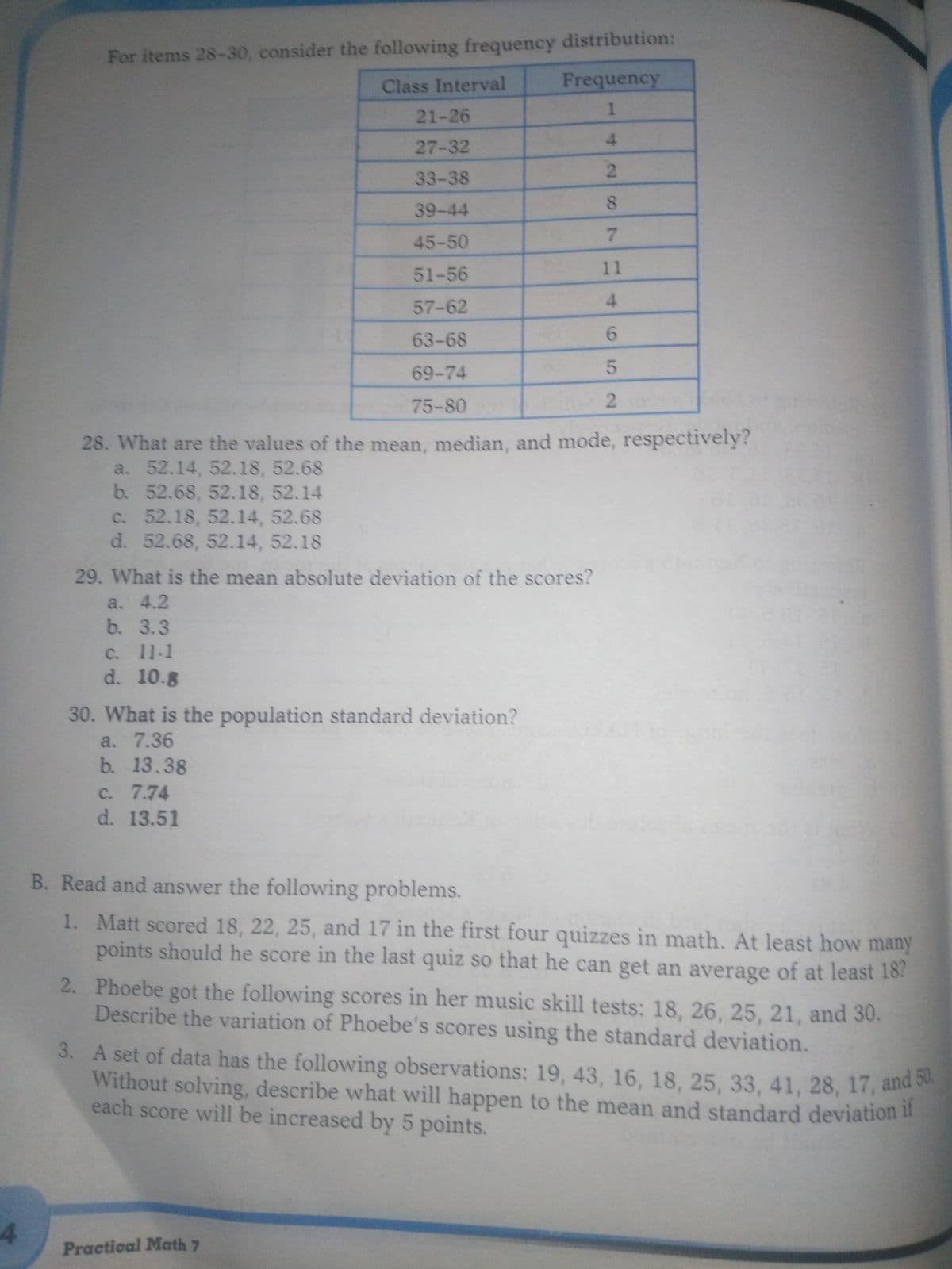 3. A set of data has the following observations: 19, 43, 16, 18, 25, 33, 41, 28, 17, and 50.
For items 28-30, consider the following frequency distribution:
Frequency
Class Interval
1
21-26
4.
27-32
2.
33-38
39-44
7.
45-50
51-56
11
57-62
4.
63-68
69-74
75-80
28. What are the values of the mean, median, and mode, respectively?
a. 52.14, 52.18, 52.68
b. 52.68, 52.18, 52.14
c. 52.18, 52.14, 52.68
d. 52.68, 52.14, 52.18
29. What is the mean absolute deviation of the scores?
a. 4.2
b. 3.3
C. 11-1
d. 10.8
30. What is the population standard deviation?
a. 7.36
b. 13.38
C. 7.74
d. 13.51
B. Read and answer the following problems.
1. Matt scored 18, 22, 25, and 17 in the first four quizzes in math. At least how many
points should he score in the last quiz so that he can get an average of at least 187
2. Phoebe got the following scores in her music skill tests: 18, 26, 25, 21, and 30.
Describe the variation of Phoebe's scores using the standard deviation.
3. A set of data has the following observations: 19, 43, 16, 18, 25, 33, 41, 28, 17, and s
Without solving, describe what will happen to the mean and standard deviation lI
each score will be increased by 5 points.
Practical Math 7
6,
2.
