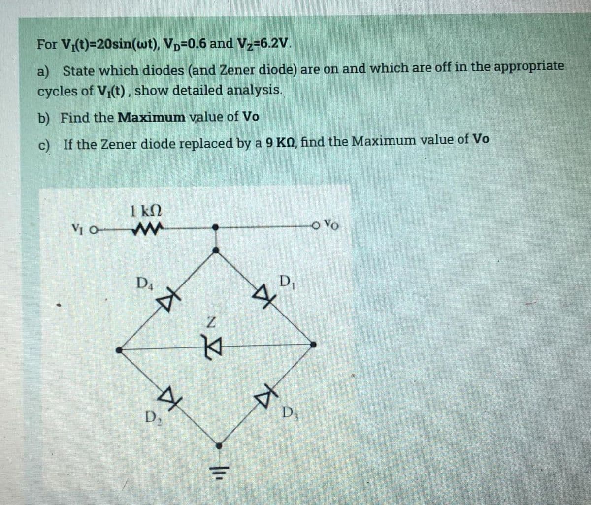 For V₁(t)=20sin(wt). Vp=0.6 and Vz=6.2V.
a) State which diodes (and Zener diode) are on and which are off in the appropriate
cycles of V₁(t), show detailed analysis.
b) Find the Maximum value of Vo
c) If the Zener diode replaced by a 9 KO, find the Maximum value of Vo
VI O
1 kn
ww
DÂ
A
D₂
A
Z
4
=
Z
D₁
D3
-OVO