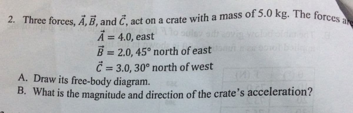 are
2. Three forces, Ã, B, and C, act on a crate with a mass of 5.0 kg. The forcee
A = 4.0, east
B = 2.0, 45° north of east
C 3.0, 30° north of west
%3D
boilge
%3D
%3D
()
A. Draw its free-body diagram.
B. What is the magnitude and direction of the crate's acceleration?
