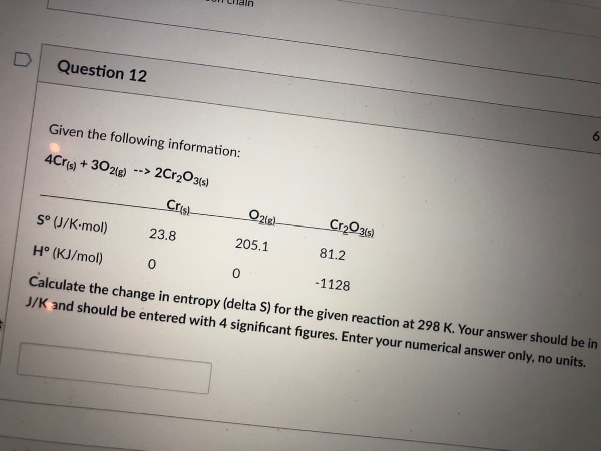 Question 12
Given the following information:
4Cr(s) + 302(g)
2C12O3(s)
-->
Cris
O218)
Cr203(s)
205.1
81.2
S° (J/K-mol)
23.8
-1128
H° (KJ/mol)
Calculate the change in entropy (delta S) for the given reaction at 298 K. Your answer should be in
J/K and should be entered with 4 significant figures. Enter your numerical answer only, no units.
