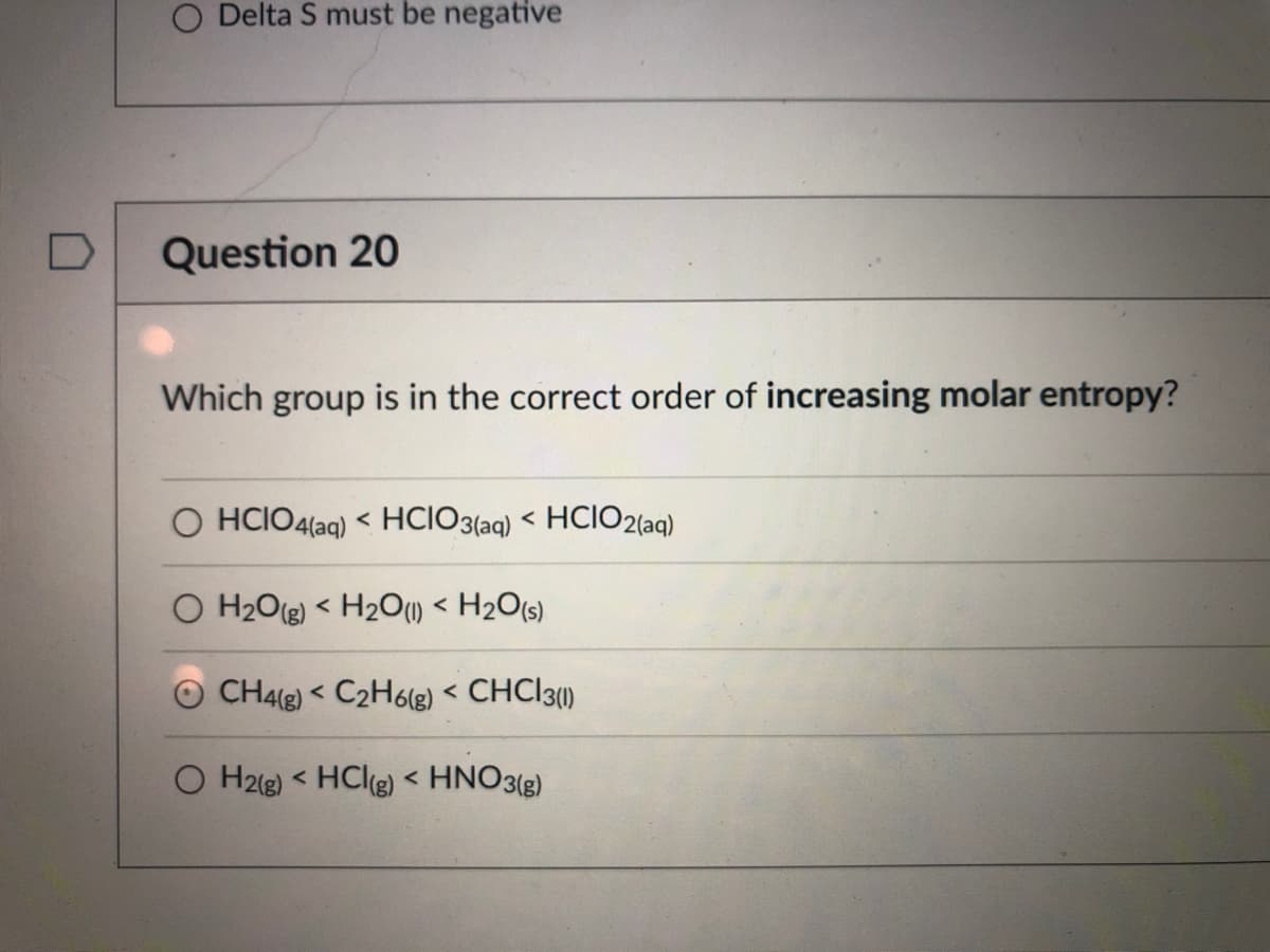 O Delta S must be negative
Question 20
Which group is in the correct order of increasing molar entropy?
O HCIO4(aq) < HCIO3(aq) < HCIO2(aq)
O H2O(g) < H2O1) < H2O(s)
CH4(g) < C2H6lg) < CHC|3)
く
O H2(g) < HClg) < HNO3()
