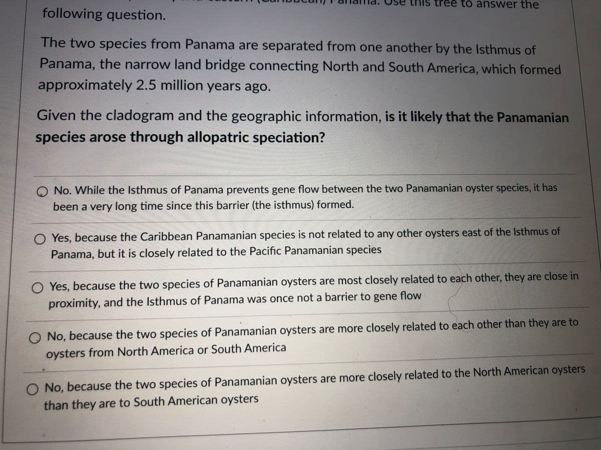 ree to answer the
following question.
The two species from Panama are separated from one another by the Isthmus of
Panama, the narrow land bridge connecting North and South America, which formed
approximately 2.5 million years ago.
Given the cladogram and the geographic information, is it likely that the Panamanian
species arose through allopatric speciation?
O No. While the Isthmus of Panama prevents gene flow between the two Panamanian oyster species, it has
been a very long time since this barrier (the isthmus) formed.
O Yes, because the Caribbean Panamanian species is not related to any other oysters east of the Isthmus of
Panama, but it is closely related to the Pacific Panamanian species
O Yes, because the two species of Panamanian oysters are most closely related to each other, they are close in
flow
proximity, and the Isthmus of Panama was once not a barrier to gene
O No, because the two species of Panamanian oysters are more closely related to each other than they are to
oysters from North America or South America
O No, because the two species of Panamanian oysters are more closely related to the North American oysters
than they are to South American oysters
