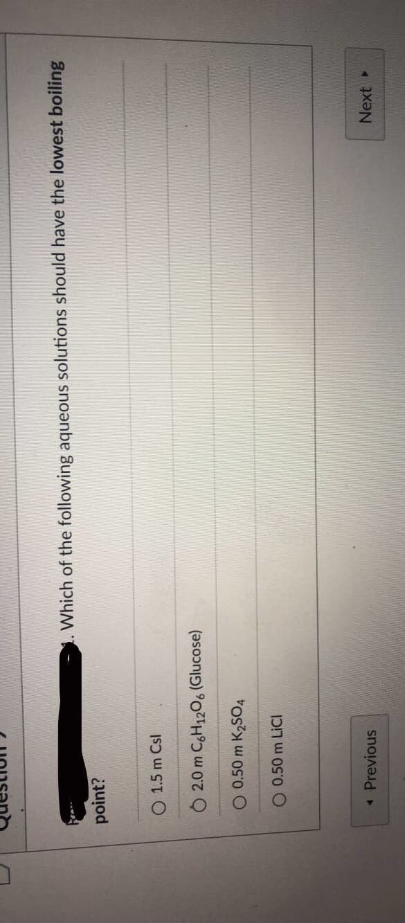 Which of the following aqueous solutions should have the lowest boiling
point?
O 1.5 m Csl
O 2.0 m CgH1206 (Glucose)
O 0.50 m K2SO4
O 0.50 m LICI
« Previous
Next
