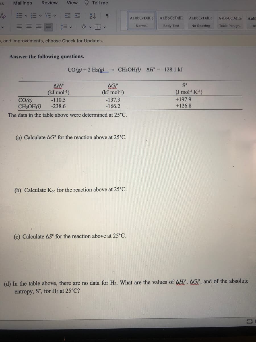 es
Mailings
Review
View
O Tell me
三 三
AaBbCcDdEe
AaBbCcDdEe
AaBbCcDdEe
AaB
Normal
Body Text
No Spacing
Table Paragr...
Не
5, and improvements, choose Check for Updates.
Answer the following questions.
CO(g) +2 H2(g) CH3OH(1) AH° =-128.1 kJ
S°
AH
(kJ mol-')
-110.5
-238.6
AG
(kJ mol-1)
(J mol- K-)
CO(g)
CH3OH(1)
-137.3
-166.2
+197.9
+126.8
The data in the table above were determined at 25°C.
(a) Calculate AG° for the reaction above at 25°C.
(b) Calculate Keg for the reaction above at 25°C.
(c) Calculate AS for the reaction above at 25°C.
(d) In the table above, there are no data for H2. What are the values of AHƐ, AGƐ, and of the absolute
entropy, S°, for H2 at 25°C?
