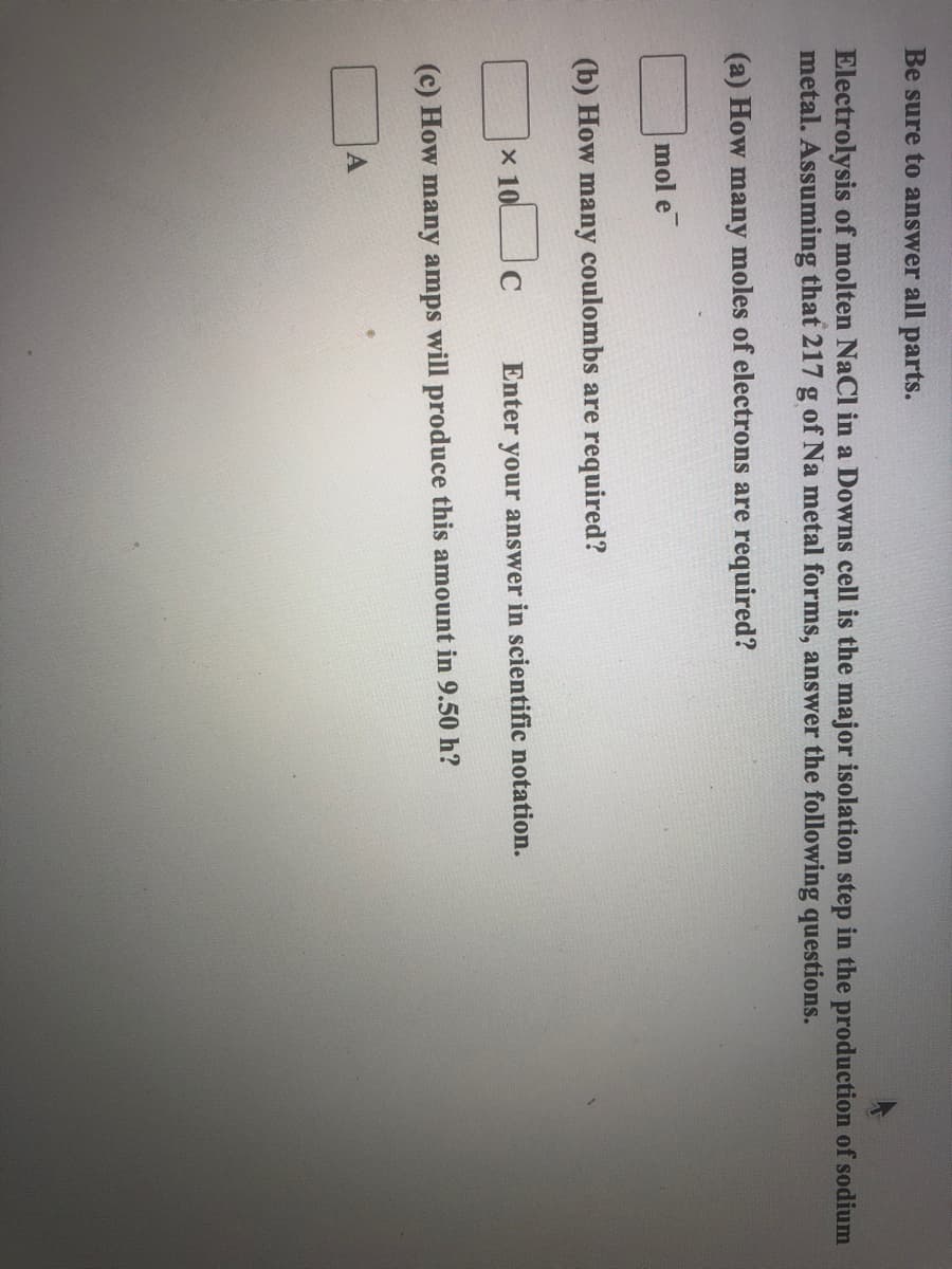 Be sure to answer all parts.
Electrolysis of molten NaCl in a Downs cell is the major isolation step in the production of sodium
metal. Assuming that 217 g of Na metal forms, answer the following questions.
(a) How many moles of electrons are required?
mol e
(b) How many coulombs are required?
x 100
Enter your answer in scientific notation.
(c) How many amps will produce this amount in 9.50 h?
A
