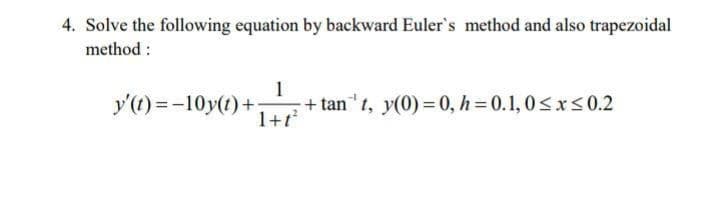 4. Solve the following equation by backward Euler's method and also trapezoidal
method :
1
y'(t) =-10y(t)+:
+ tan"1, y(0) = 0, h = 0.1, 0<xs0.2
1+1
