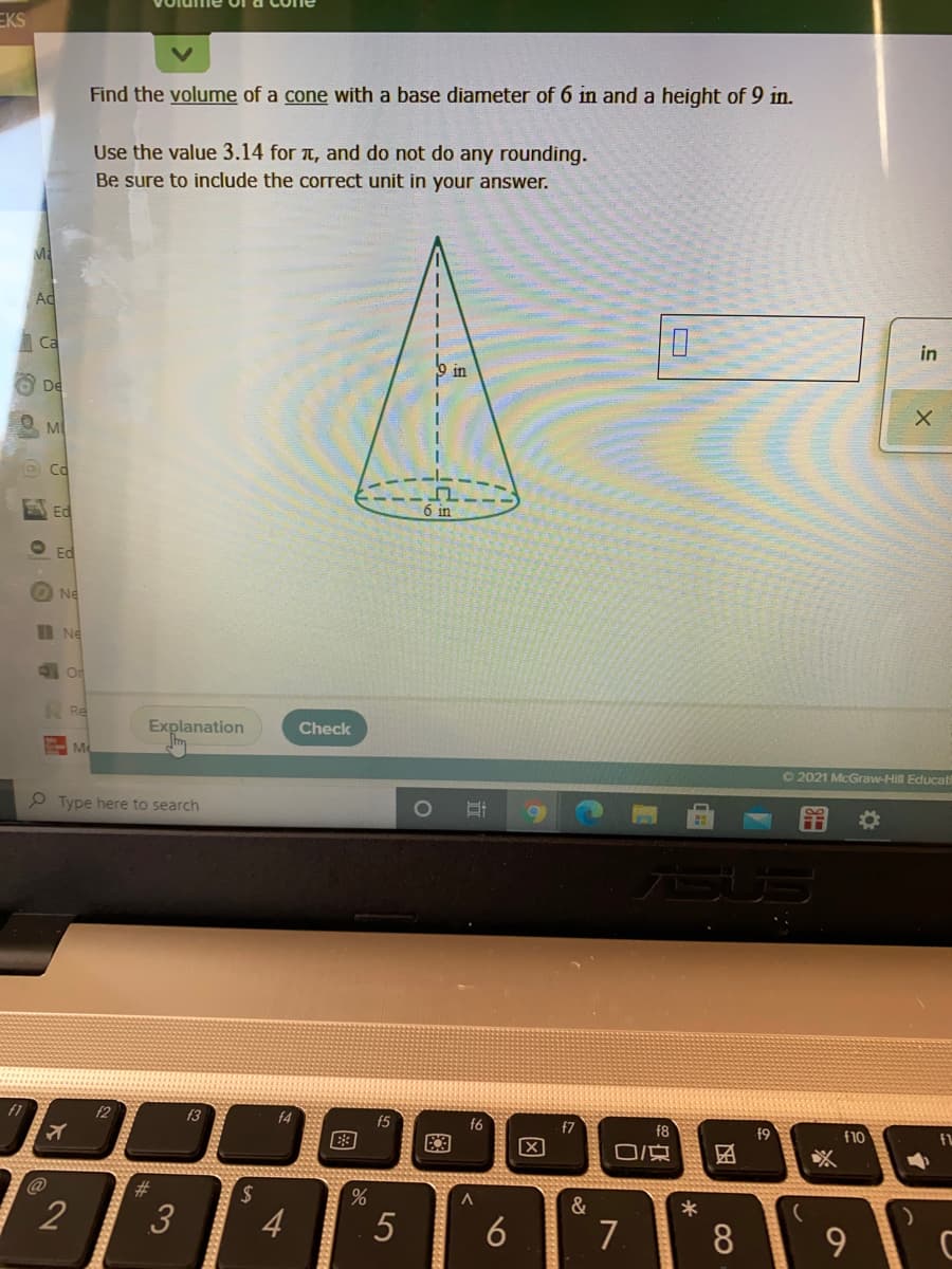 EKS
Find the volume of a cone with a base diameter of 6 in and a height of 9 in.
Use the value 3.14 for T, and do not do any rounding.
Be sure to include the correct unit in your answer.
Ad
Ca
in
in
De
M
Co
Ed
6 in
O Ed
Ne
I Ne
Re
Explanation
Check
Me
02021 McGraw-Hill Educat
P Type here to search
f2
f3
f4
f5
f6
f7
f8
f9
f10
%23
&
2
3
4
5
6
7
8.
图
因
图
