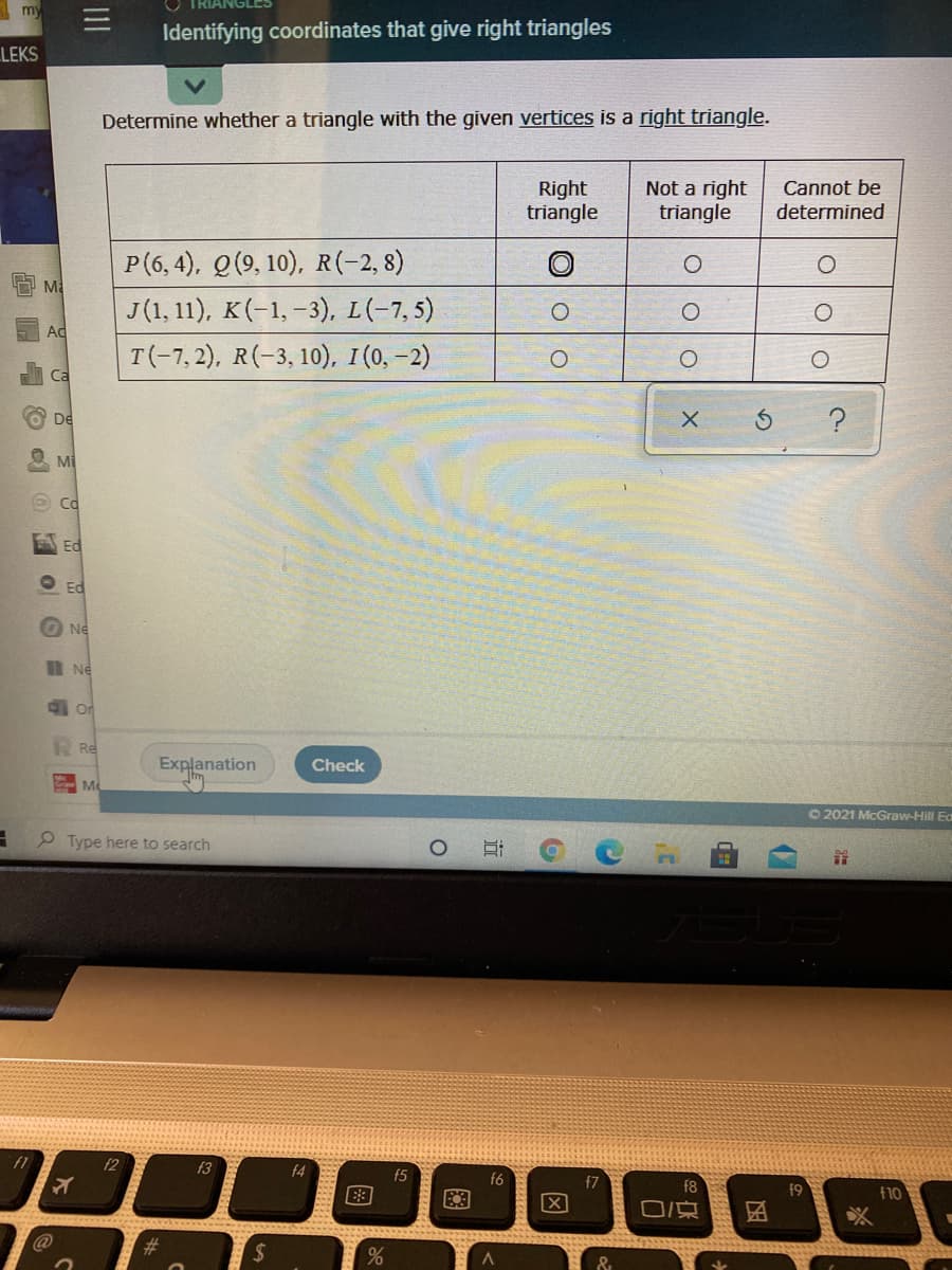 my
Identifying coordinates that give right triangles
LEKS
Determine whether a triangle with the given vertices is a right triangle.
Right
triangle
Not a right
triangle
Cannot be
determined
P(6, 4), Q(9, 10), R(-2, 8)
J(1, 11), K(-1,-3), L(-7,5)
Ma
Ad
T(-7,2), R(-3, 10), I(0, -2)
Ca
De
Mi
Ed
O Ed
Ne
I Ne
O Or
Re
Explanation
Check
M
O2021 McGraw-Hill Ea
9 Type here to search
f1
f2
f3
f4
f5
f6
f7
f9
f10
O/京
%24
O Oo
因
近
图
II
