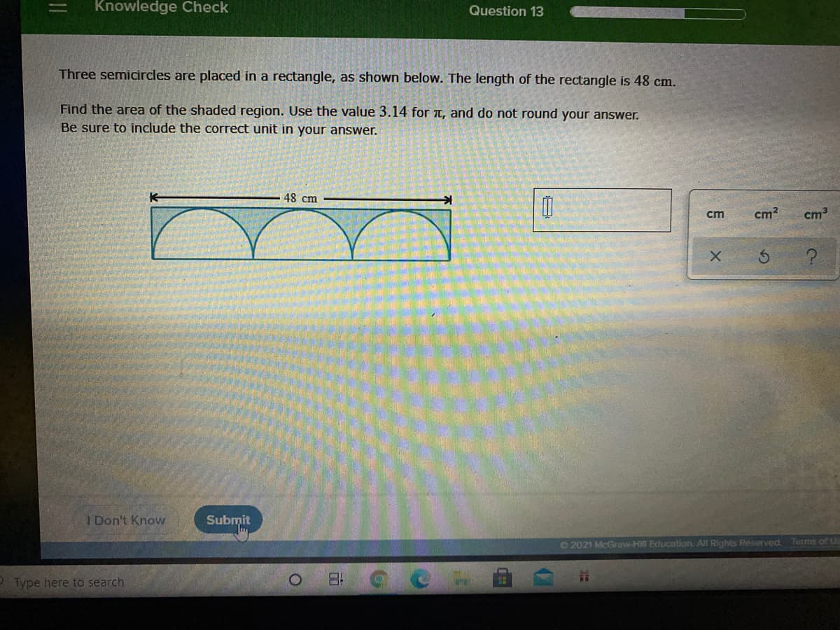 Knowledge Check
Question 13
Three semicircles are placed in a rectangle, as shown below. The length of the rectangle is 48 cm.
Find the area of the shaded region. Use the value 3.14 for t, and do not round your answer.
Be sure to include the correct unit in your answer.
48 cm
cm
cm?
cm3
I Don't Know
Submit
©2021 McGraw-Hill Education All Rights Reserved.
Terms of U
O Type here to search
