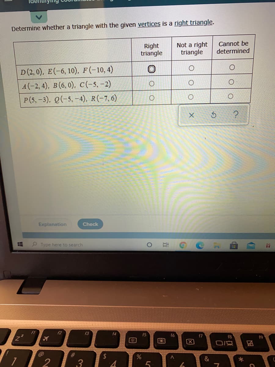 Determine whether a triangle with the given vertices is a right triangle.
Right
triangle
Not a right
triangle
Cannot be
determined
D(2, 0), E(-6, 10), F(-10,4)
A(-2, 4), B (6, 0), C(-5, -2)
P(5, -3), Q(-5, –4), R(-7,6)
Explanation
Check
P Type here to search
f1
f2
63
f4
f5
f7
f8
19
区
%23
%2$
&
2
3
国
近
图
LC
图
