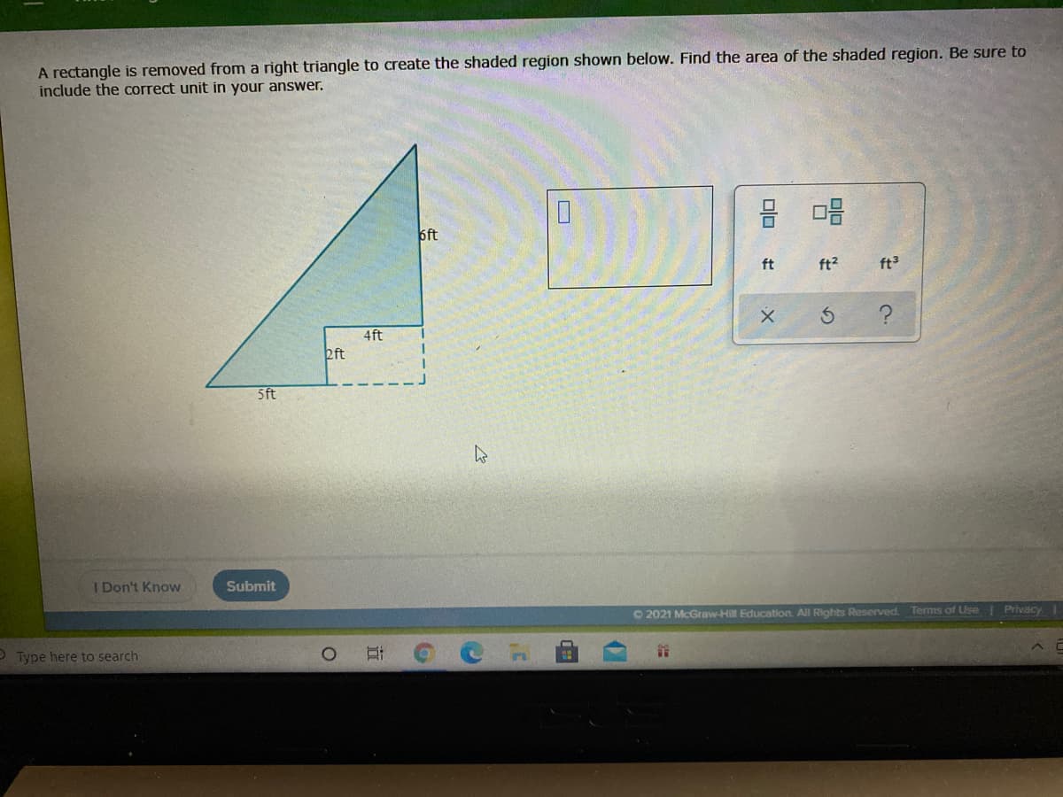 A rectangle is removed from a right triangle to create the shaded region shown below. Find the area of the shaded region. Be sure to
include the correct unit in your answer.
6ft
ft
ft?
ft
4ft
2ft
5ft
I Don't Know
Submit
O 2021 McGraw-Hill Education. All Rights Reserved. Terms of Use Privacy
Type here to search
