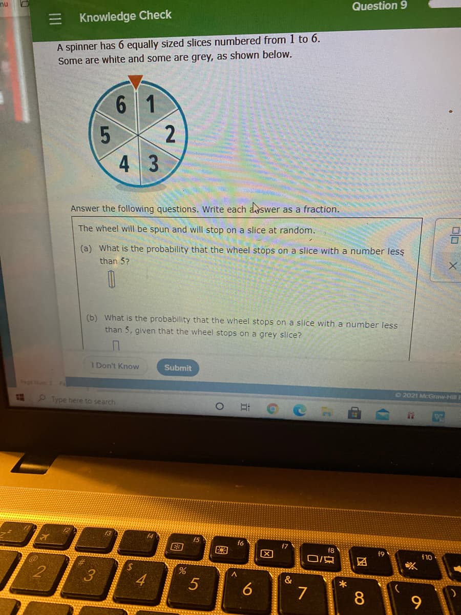 Question 9
nu
Knowledge Check
A spinner has 6 equally sized slices numbered from 1 to 6.
Some are white and some are grey, as shown below.
6 1
2
4 3
Answer the following questions. Write each aswer as a fraction.
The wheel will be spun and will stop on a slice at random.
(a) What is the probability that the wheel stops on a slice with a number lesş
than 5?
(b) What is the probability that the wheel stops on a slice with a number less
than 5, given that the wheel stops on a grey slice?
I Don't Know
Submit
Page um 2
72021 McGraw-Hill E
9 Type here to search
f4
f5
f6
f7
f8
19
f10
O京
%24
3
4
&
*
6
7
8
17
图
.1111111
近
5
II
