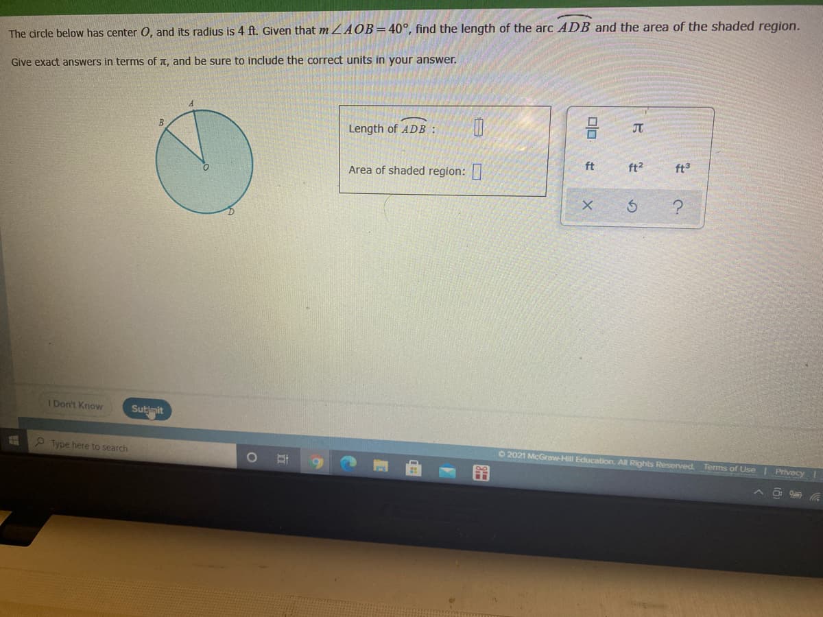 The circle below has center 0, and its radius is 4 ft. Given that m ZAOB= 40°, find the length of the arc ADB and the area of the shaded region.
Give exact answers in terms of t. and be sure to include the correct units in your answer.
Length of ADB :
JT
Area of shaded region:
ft
ft2
ft3
1 Don't Know
Sutimit
9 Type here to search
O 2021 McGraw-Hill Education, Al Rights Reserved. Terms of Use | Privecy
