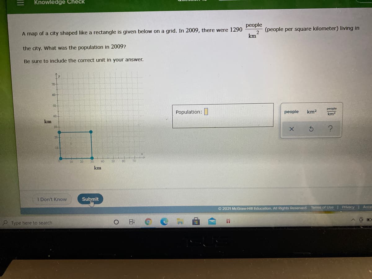Knowledge Check
people
A map of a city shaped like a rectangle is given below on a grid. In 2009, there were 1290
km
(people per square kilometer) living in
the city. What was the population in 2009?
Be sure to include the correct unit in your answer.
70
60-
50-
people
Population:
people
km2
km?
40-
km
20-
40
50
60
70
km
I Don't Know
Suhmit
O 2021 McGraw-Hill Education. All Rights Reserved Terms of Use Privacy Acce
O Type here to search
