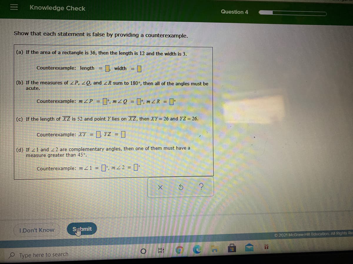 Knowledge Check
Question 4
Show that each statement is false by providing a counterexample.
(a) If the area of a rectangle is 36, then the length is 12 and the width is 3.
Counterexample: length =
O. width =
(b) If the measures of ZP, 2Q, and 2R sum to 180°, then all of the angles must be
acute.
Counterexample: mZP = ]', m zQ = [', m Z R =
(c) If the length of XZ is 52 and point Y lies on XZ, then XY= 26 and YZ = 26.
Counterexample: XY = YZ = O
(d) If 21 and 22 are complementary angles, then one of them must have a
measure greater than 45°.
Counterexample: m 1 = :, m 2 = |:
I.Don't Know
Smpmit
O2021 McGraw-Hill Education. All Rights Re
P Type here to search
