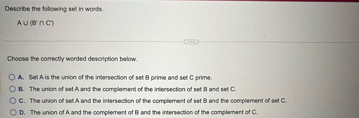 Describe the following set in words.
AU (B'n C')
Choose the correctly worded description below.
...
A. Set A is the union of the intersection of set B prime and set C prime.
OB. The union of set A and the complement of the intersection of set B and set C.
OC. The union of set A and the intersection of the complement of set B and the complement of set C.
D. The union of A and the complement of B and the intersection of the complement of C.