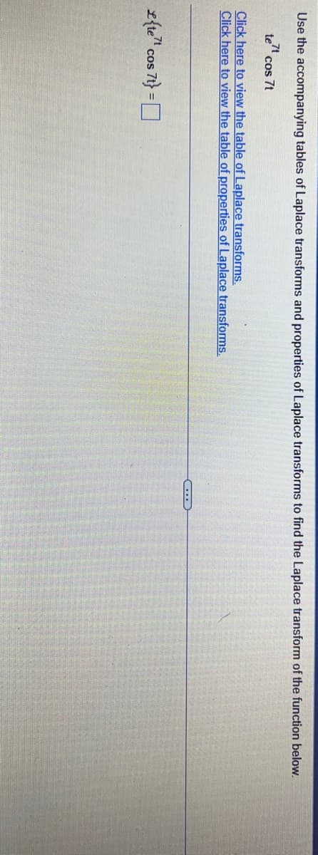 Use the accompanying tables of Laplace transforms and properties of Laplace transforms to find the Laplace transform of the function below.
tet cos 7t
Click here to view the table of Laplace transforms.
Click here to view the table of properties of Laplace transforms.
{te cos 7t}=