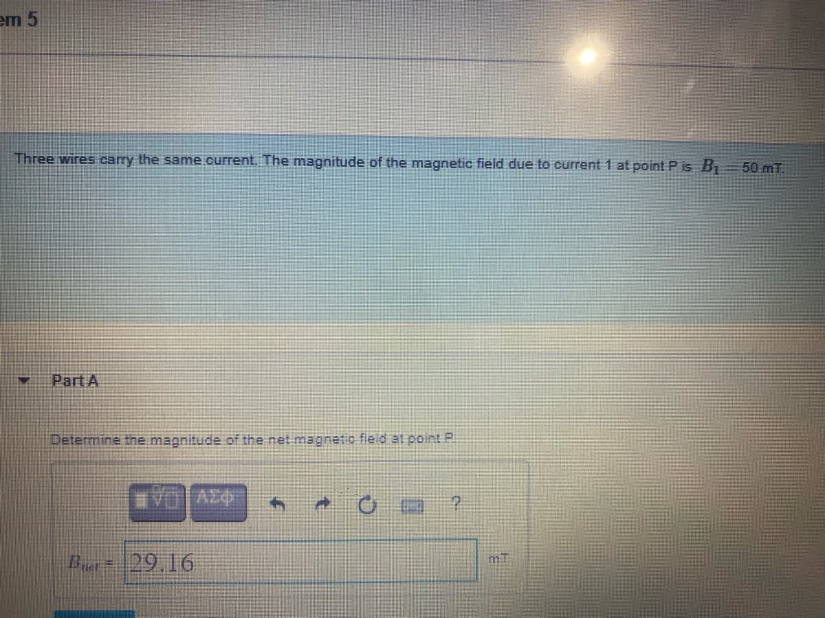 em 5
Three wires carry the same current. The magnitude of the magnetic field due to current1 at point P is B
=D50 mT.
Part A
Delemine the magnitude of the net magnetio field at point P
VO AZ
Bret
29.16
