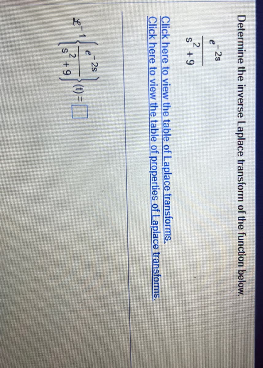 Determine the inverse Laplace transform of the function below.
- 2s
e
2
s +9
Click here to view the table of Laplace transforms.
Click here to view the table of properties of Laplace transforms.
- 2s
2
s +9
(t) =