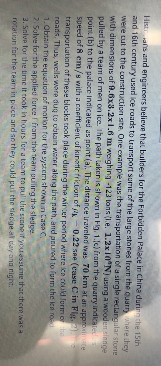 Historians and engineers believe that builders for the Forbidden Palace in China during the 15th
and 16th century used ice roads to transport some of the large stones from the quarry where they
were cut to the construction site. One example was the transportation of a single rectangular stone
with dimensions of 9.6x3.2x1.6 m weighing ~123 tons (i.e. 1.2x10°N) using a wooden sledge
pulled by a team of men on ice. The path taken is shown in Fig. 1. (c) from the quarry indicated as
point (b) to the palace indicated as point (a). The distance traveled was 70 km at an approximate
speed of 8 cm/s with a coefficient of kinetic friction of k 0.22 see (case C in Fig. 2). The
transportation of these blocks took place during the winter period where ice could form or the
roads. Thus, wells were dug to obtain water along the path, and poured to form the ice road.
1. Obtain the equation of motion for the system shown in Case C.
-
2. Solve for the applied force F from the team pulling the sledge.
3. Solve for the time it took in hours for a team to pull the stone if you assume that there was a
rotation for the team in place and so they could pull the sledge all day and night.