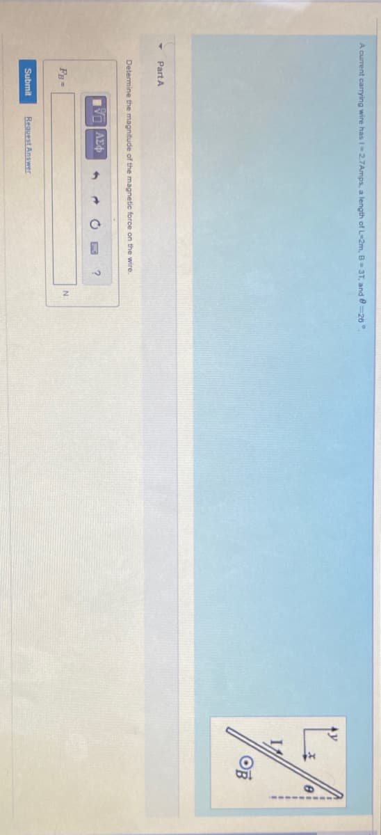 -------
A current carrying wire has I=2.7Amps, a length of L-2m, B=3T, and 0=20°
OF
Part A
Determine the magnitude of the magnetic force on the wire.
VO AE
FB =
Submit
Request Answer
