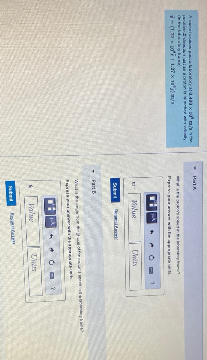 A rocket cruises past a laboratory at 0.400 x 10° m/s in the
Part A
positive I-direction just as a proton is launched with velocity
(in the laboratory frame)
What is the proton's speed in the laboratory frame?
D = (1.27 x 10°i + 1.27 x 105) m/s.
Express your answer with the appropriate units.
VI =
Value
Units
Submit
Request Answer
Part B
What is the angle from the y-axis of the proton's speed in the laboratory frame?
Express your answer with the appropriate units.
HA
Value
Units
Submit
Request Answer
