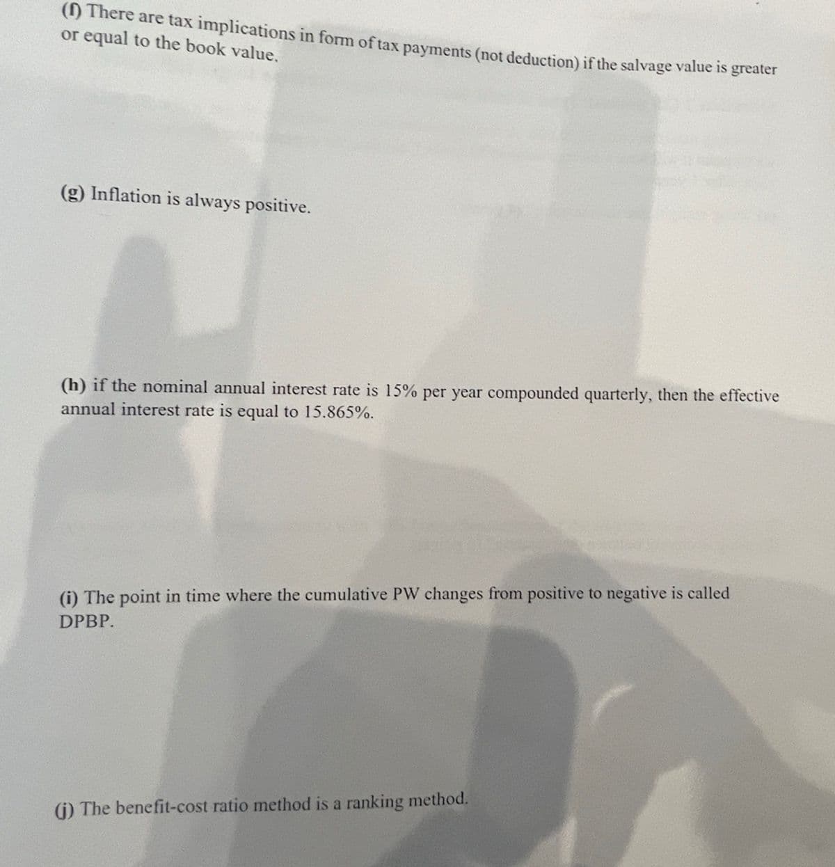 (1) There are tax implications in form of tax payments (not deduction) if the salvage value is greater
or equal to the book value.
(g) Inflation is always positive.
(h) if the nominal annual interest rate is 15% per year compounded quarterly, then the effective
annual interest rate is equal to 15.865%.
(i) The point in time where the cumulative PW changes from positive to negative is called
DPBP.
(i) The benefit-cost ratio method is a ranking method.