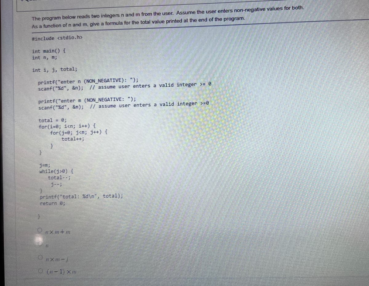 The program below reads two integers n and m from the user. Assume the user enters non-negative values for both.
As a function of n and m, give a formula for the total value printed at the end of the program.
#include <stdio.h>
int main() {
int n, m;
int i, j, total;
printf("enter n (NON_NEGATIVE): ");
scanf("%d", &n); // assume user enters a valid integer >= 0
printf("enter m (NON_NEGATIVE: ");
scanf("%d", &m); // assume user enters a valid integer >=0
total = 0;
for(i=0; i<n; i++) {
}
3
while(j>0){
total--;
for(j=0; j<n; j++) {
total++;
}
}
printf("total: %d\n", total);
return 0;
11
nxm+m
ⒸRXB-j
(n-1) Xm