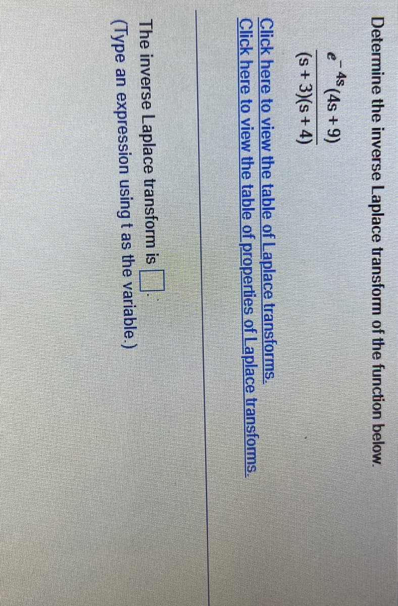 Determine the inverse Laplace transform of the function below.
(4s +9)
(s+3)(s+4)
e
4s
Click here to view the table of Laplace transforms.
Click here to view the table of properties of Laplace transforms.
The inverse Laplace transform is
(Type an expression using t as the variable.)