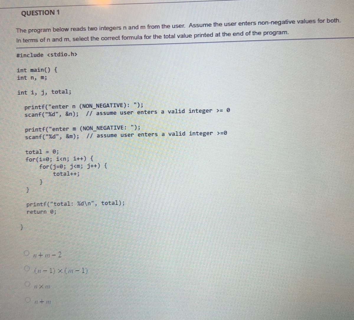 QUESTION 1
The program below reads two integers n and m from the user. Assume the user enters non-negative values for both.
In terms of n and m, select the correct formula for the total value printed at the end of the program.
#include <stdio.h>
int main() {
int n, m;
int i, j, total;
printf("enter n (NON_NEGATIVE): ");
scanf("%d", &n); // assume user enters a valid integer >= 0
printf("enter m (NON_NEGATIVE: ");
scanf("%d", &m); // assume user enters a valid integer >=0
total = 0;
for(i=0; i<n; i++) {
for(j=0; j<n; j++) {
total++;
}
printf("total: %d\n", total);
return 0;
On+m-2
(n-1)×(m-1)
CTXM
11-107