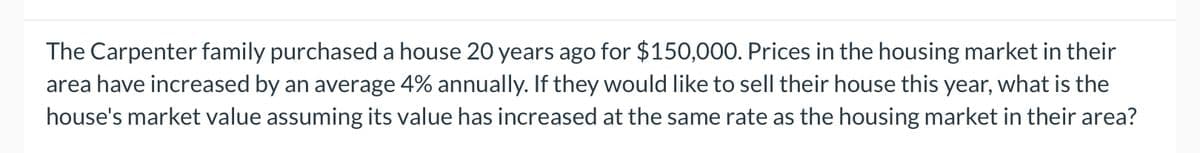 The Carpenter family purchased a house 20 years ago for $150,000. Prices in the housing market in their
area have increased by an average 4% annually. If they would like to sell their house this year, what is the
house's market value assuming its value has increased at the same rate as the housing market in their area?