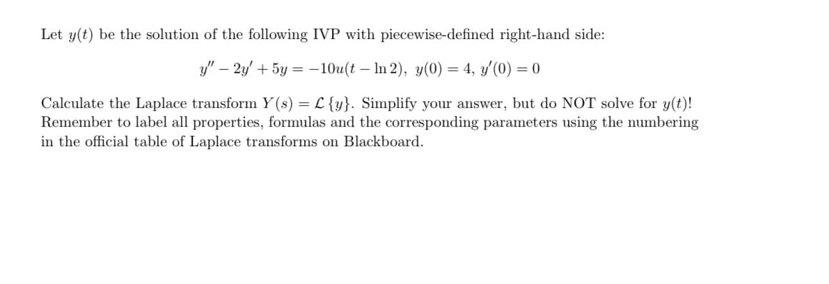 Let y(t) be the solution of the following IVP with piecewise-defined right-hand side:
y" - 2y + 5y = -10u(t - In 2), y(0) = 4, y'(0) = 0
Calculate the Laplace transform Y(s) = L {y}. Simplify your answer, but do NOT solve for y(t)!
Remember to label all properties, formulas and the corresponding parameters using the numbering
in the official table of Laplace transforms on Blackboard.